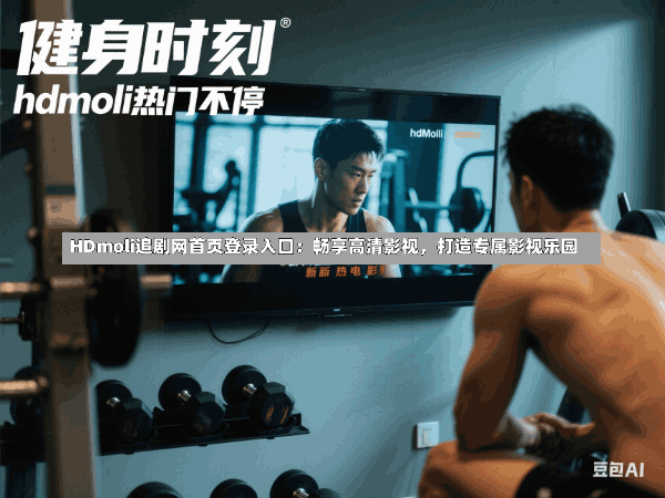 HDmoli追剧网首页登录入口:畅享高清影视,打造专属影视乐园