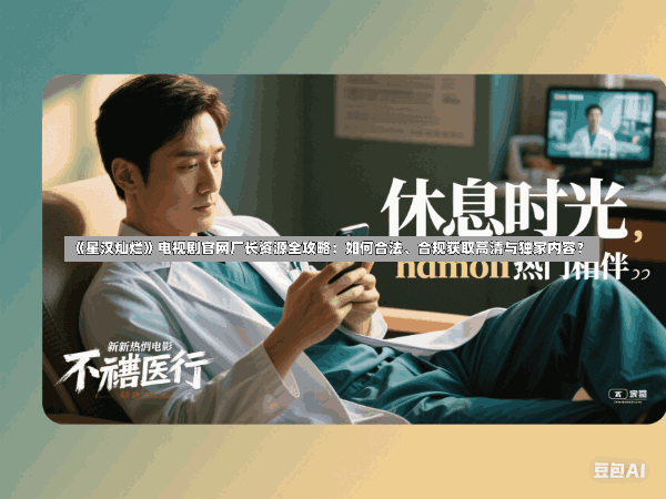 《星汉灿烂》电视剧官网厂长资源全攻略:如何合法、合规获取高清与独家内容?