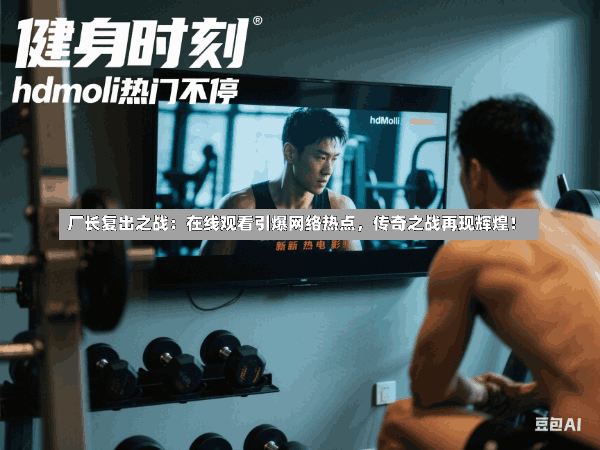 厂长复出之战:在线观看引爆网络热点,传奇之战再现辉煌!